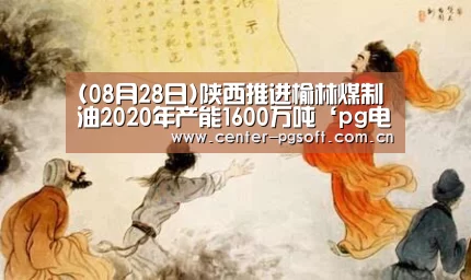 (08月28日)陕西推进榆林煤制油2020年产能1600万吨‘pg电子’(图1) PG Soft