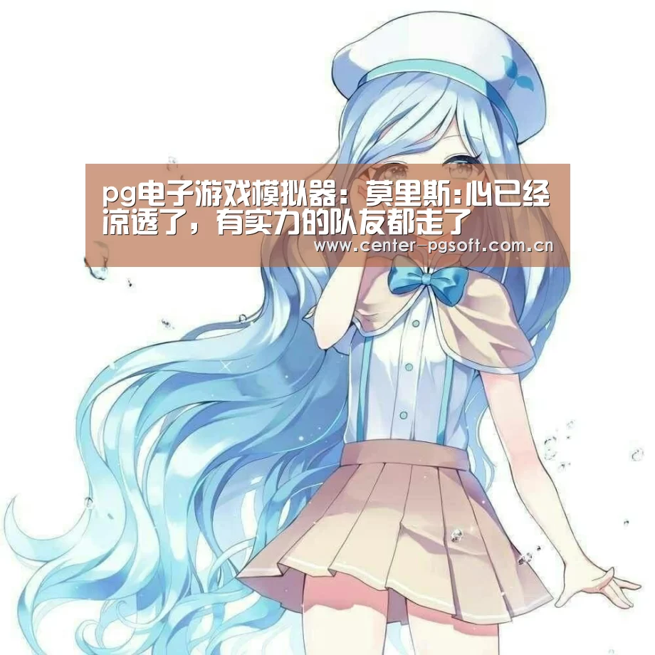 pg电子游戏模拟器:莫里斯:心已经凉透了,有实力的队友都走了(图1) pg电子试玩